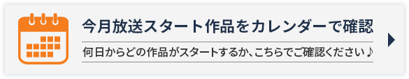 今月放送スタート作品をカレンダーで確認 何日からどの作品がスタートするか、こちらでご確認ください♪